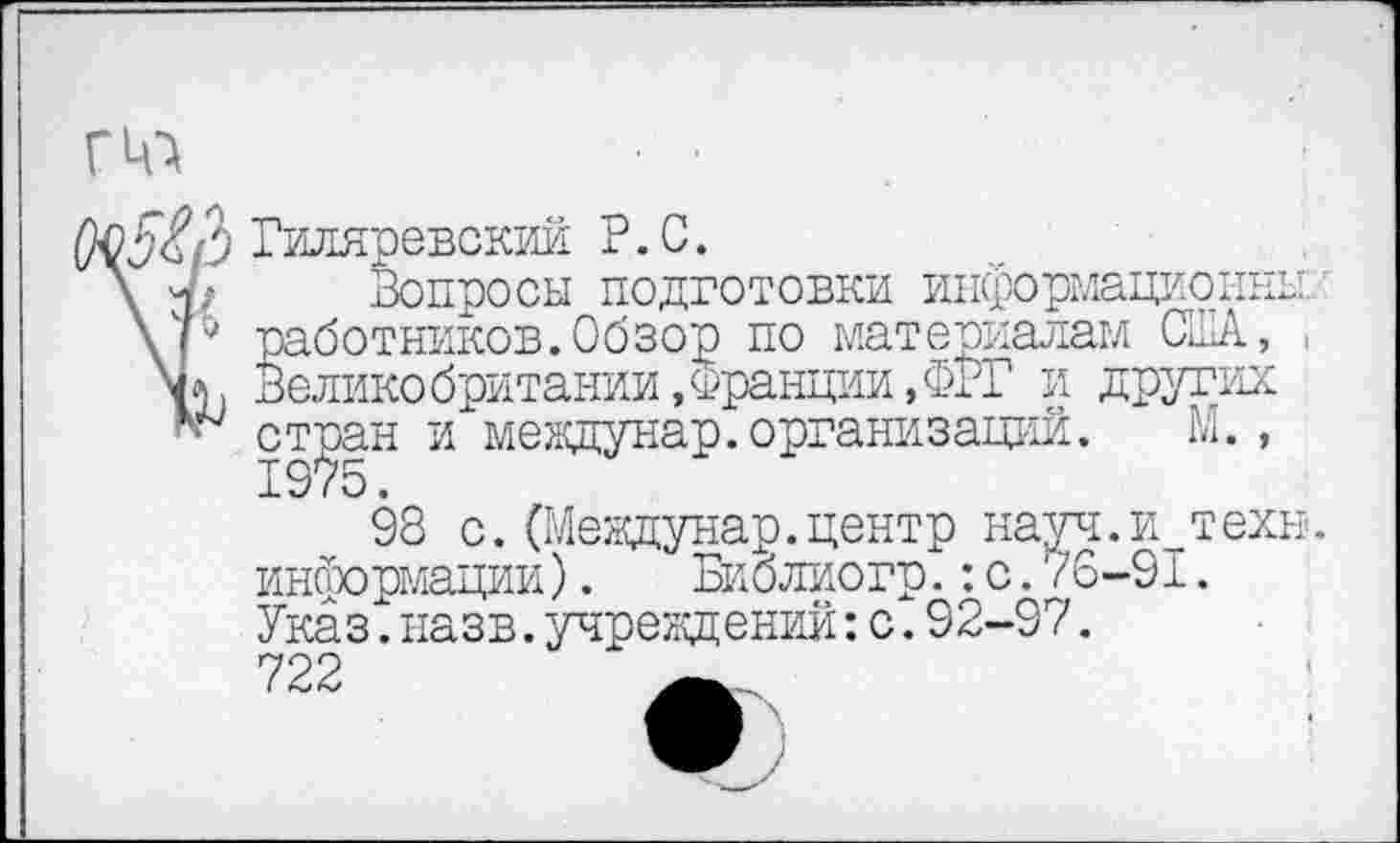 ﻿ГЦ-}
5<?/3 Гиляревскии Р.С.
\ 7/ Вопросы подготовки информационны.
\р работников.Обзор по материалам США, , Великобритании,Франции,ФРГ и других
* стран и мевдунар. организаций. М.,
98 с.(Мевдунар.центр науч.и техн, информации).	Биолиогр.:с.76-91.
Указ.назв.учреждений:с.92-97.
722